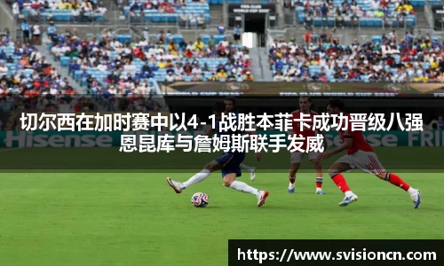 MK体育切尔西在加时赛中以4-1战胜本菲卡成功晋级八强恩昆库与詹姆斯联手发威